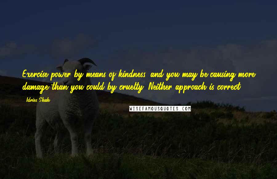 Idries Shah Quotes: Exercise power by means of kindness, and you may be causing more damage than you could by cruelty. Neither approach is correct.