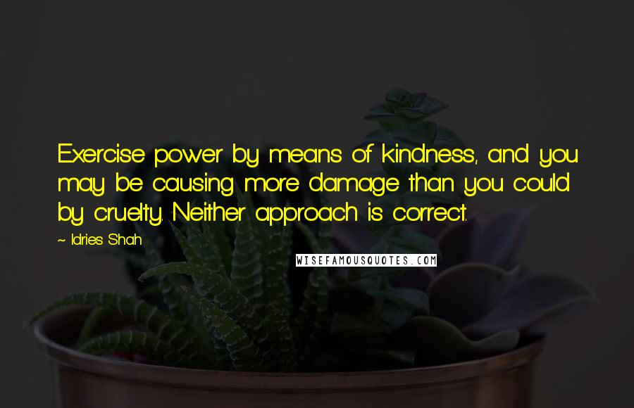 Idries Shah Quotes: Exercise power by means of kindness, and you may be causing more damage than you could by cruelty. Neither approach is correct.