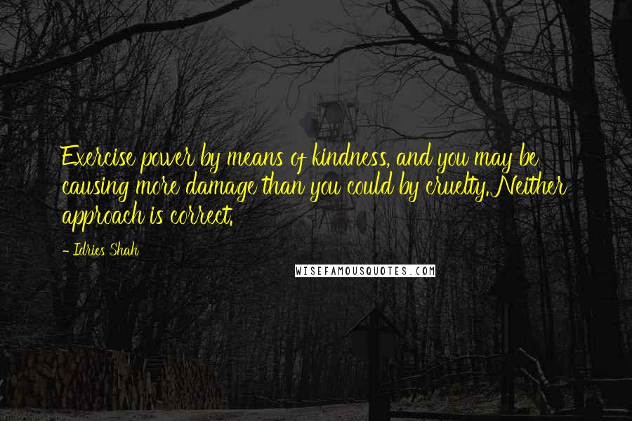 Idries Shah Quotes: Exercise power by means of kindness, and you may be causing more damage than you could by cruelty. Neither approach is correct.