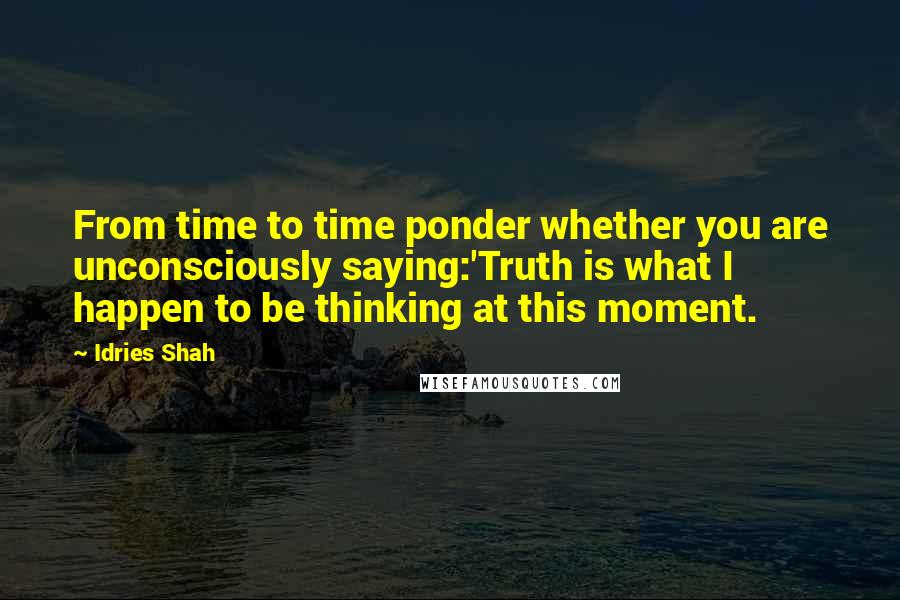 Idries Shah Quotes: From time to time ponder whether you are unconsciously saying:'Truth is what I happen to be thinking at this moment.