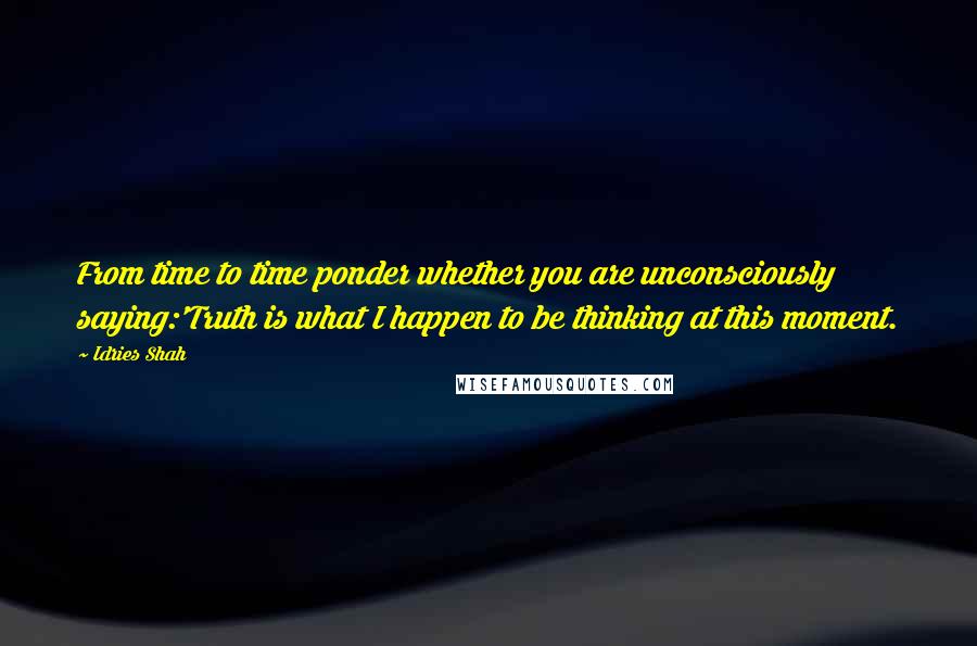 Idries Shah Quotes: From time to time ponder whether you are unconsciously saying:'Truth is what I happen to be thinking at this moment.