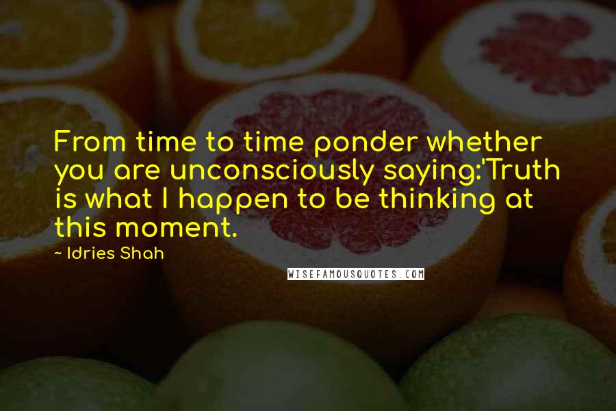 Idries Shah Quotes: From time to time ponder whether you are unconsciously saying:'Truth is what I happen to be thinking at this moment.