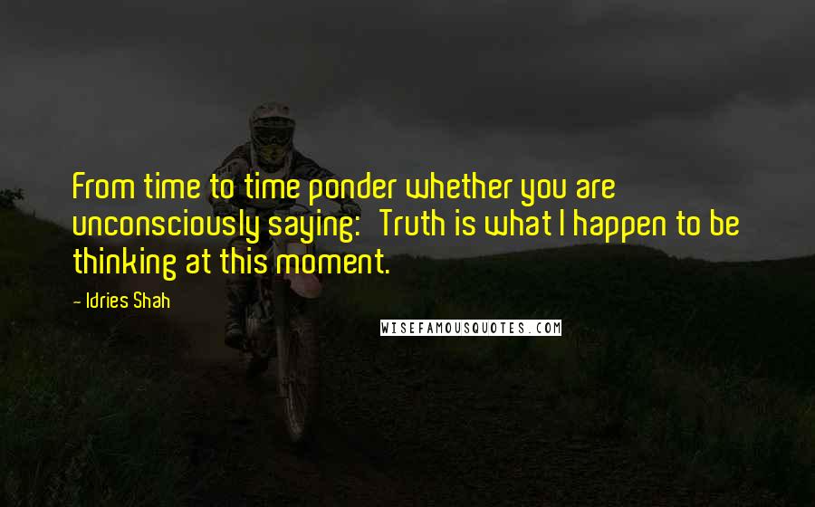 Idries Shah Quotes: From time to time ponder whether you are unconsciously saying:'Truth is what I happen to be thinking at this moment.