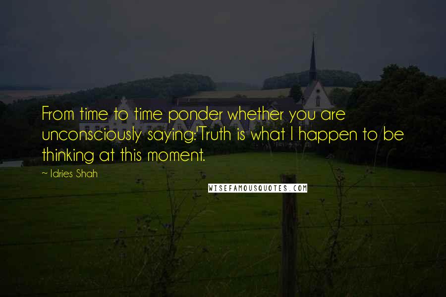 Idries Shah Quotes: From time to time ponder whether you are unconsciously saying:'Truth is what I happen to be thinking at this moment.