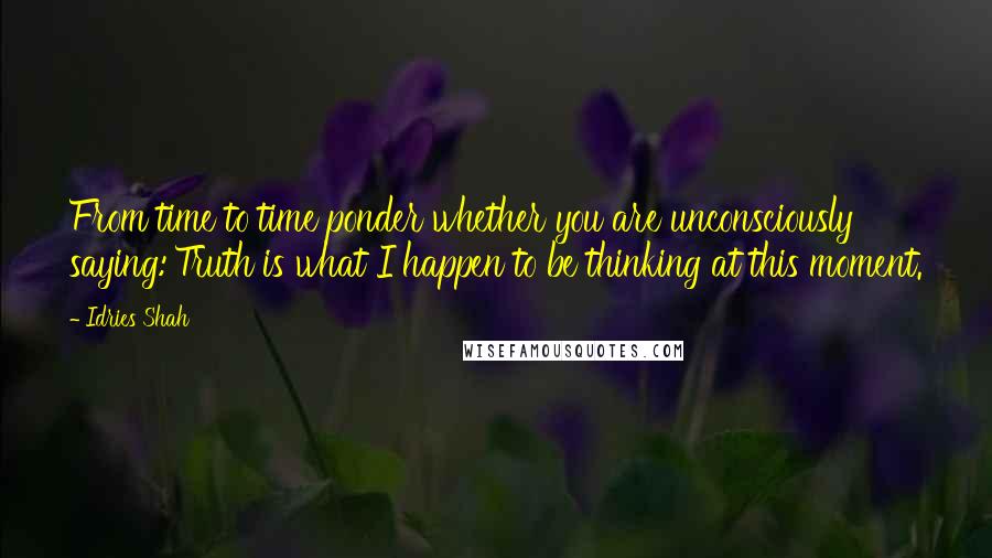 Idries Shah Quotes: From time to time ponder whether you are unconsciously saying:'Truth is what I happen to be thinking at this moment.