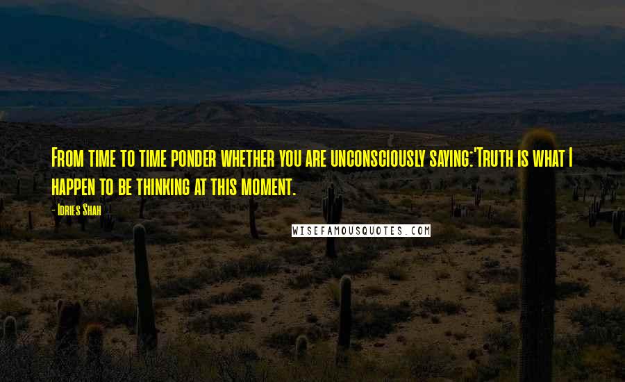 Idries Shah Quotes: From time to time ponder whether you are unconsciously saying:'Truth is what I happen to be thinking at this moment.