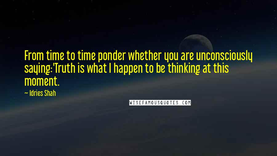 Idries Shah Quotes: From time to time ponder whether you are unconsciously saying:'Truth is what I happen to be thinking at this moment.