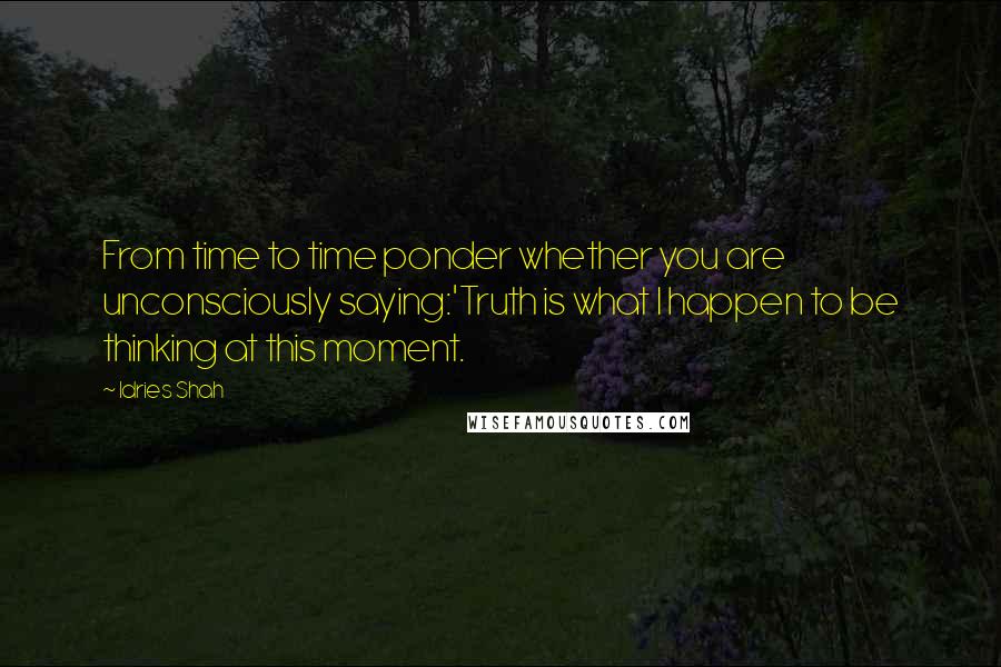 Idries Shah Quotes: From time to time ponder whether you are unconsciously saying:'Truth is what I happen to be thinking at this moment.