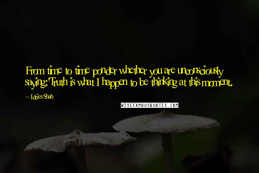 Idries Shah Quotes: From time to time ponder whether you are unconsciously saying:'Truth is what I happen to be thinking at this moment.