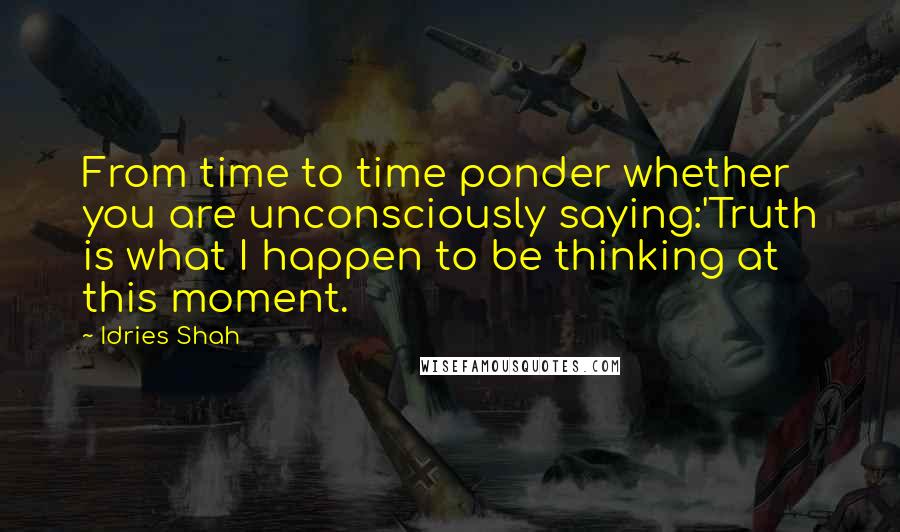 Idries Shah Quotes: From time to time ponder whether you are unconsciously saying:'Truth is what I happen to be thinking at this moment.