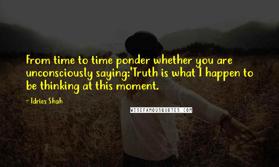 Idries Shah Quotes: From time to time ponder whether you are unconsciously saying:'Truth is what I happen to be thinking at this moment.