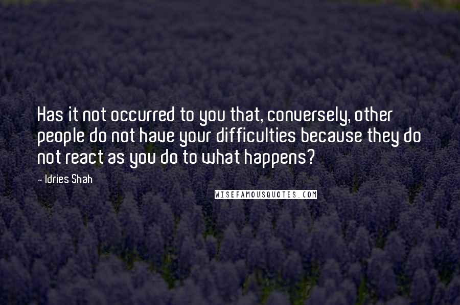 Idries Shah Quotes: Has it not occurred to you that, conversely, other people do not have your difficulties because they do not react as you do to what happens?