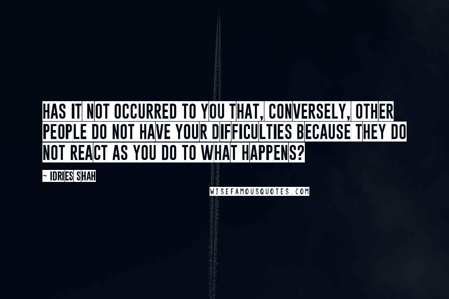 Idries Shah Quotes: Has it not occurred to you that, conversely, other people do not have your difficulties because they do not react as you do to what happens?