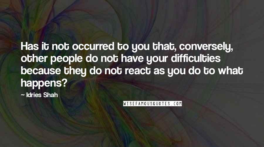 Idries Shah Quotes: Has it not occurred to you that, conversely, other people do not have your difficulties because they do not react as you do to what happens?