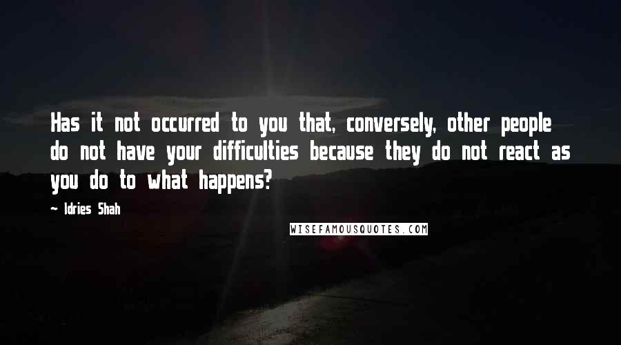 Idries Shah Quotes: Has it not occurred to you that, conversely, other people do not have your difficulties because they do not react as you do to what happens?