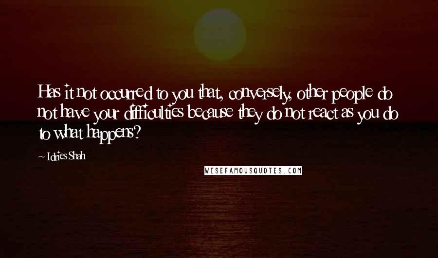 Idries Shah Quotes: Has it not occurred to you that, conversely, other people do not have your difficulties because they do not react as you do to what happens?