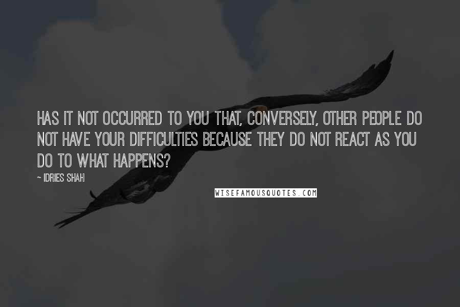 Idries Shah Quotes: Has it not occurred to you that, conversely, other people do not have your difficulties because they do not react as you do to what happens?