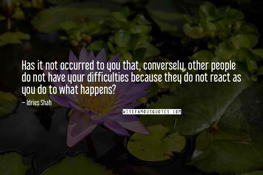 Idries Shah Quotes: Has it not occurred to you that, conversely, other people do not have your difficulties because they do not react as you do to what happens?