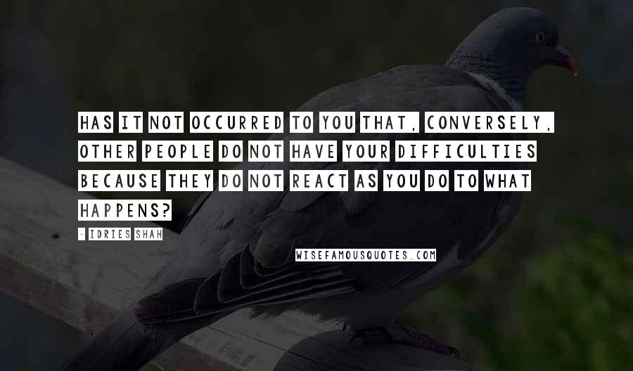 Idries Shah Quotes: Has it not occurred to you that, conversely, other people do not have your difficulties because they do not react as you do to what happens?