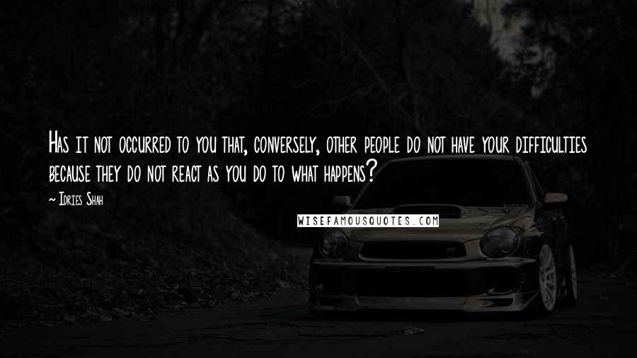 Idries Shah Quotes: Has it not occurred to you that, conversely, other people do not have your difficulties because they do not react as you do to what happens?