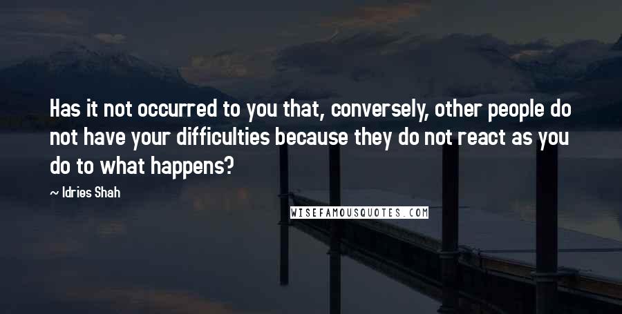 Idries Shah Quotes: Has it not occurred to you that, conversely, other people do not have your difficulties because they do not react as you do to what happens?