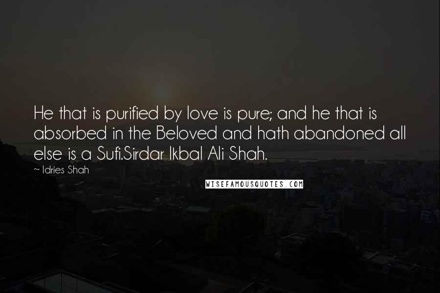 Idries Shah Quotes: He that is purified by love is pure; and he that is absorbed in the Beloved and hath abandoned all else is a Sufi.Sirdar Ikbal Ali Shah.