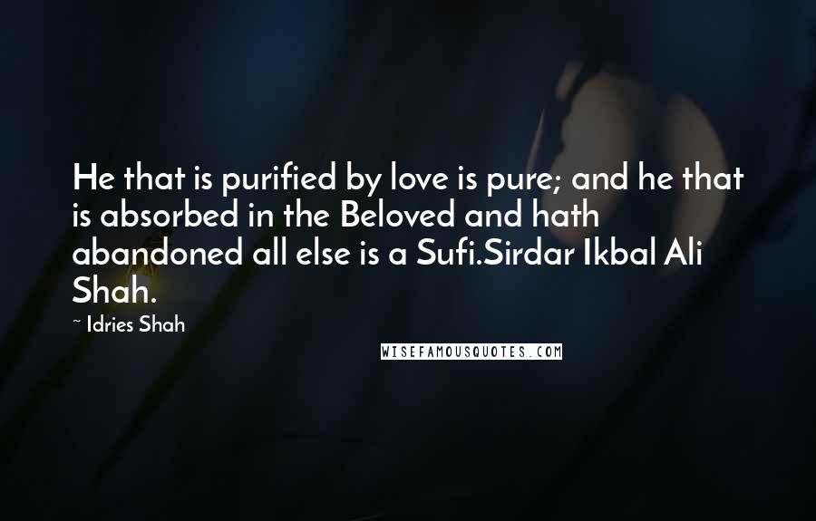 Idries Shah Quotes: He that is purified by love is pure; and he that is absorbed in the Beloved and hath abandoned all else is a Sufi.Sirdar Ikbal Ali Shah.