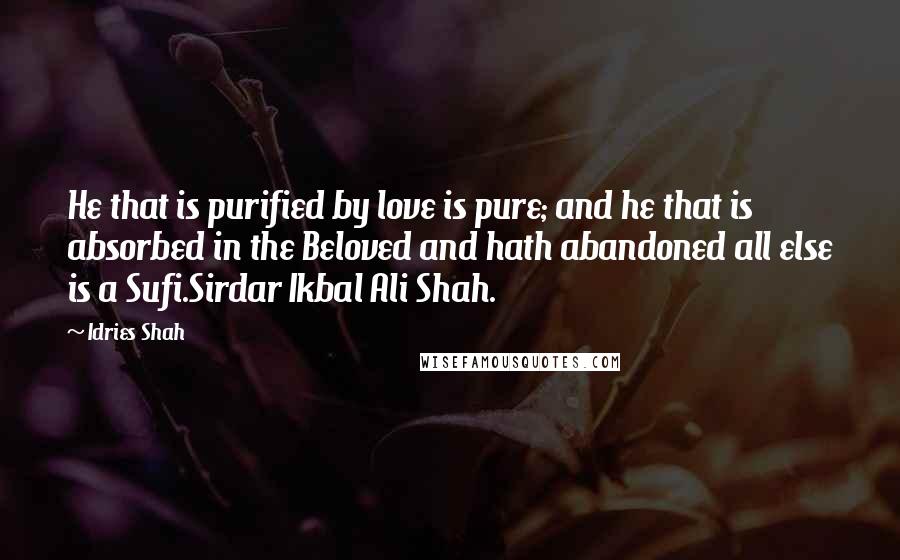Idries Shah Quotes: He that is purified by love is pure; and he that is absorbed in the Beloved and hath abandoned all else is a Sufi.Sirdar Ikbal Ali Shah.