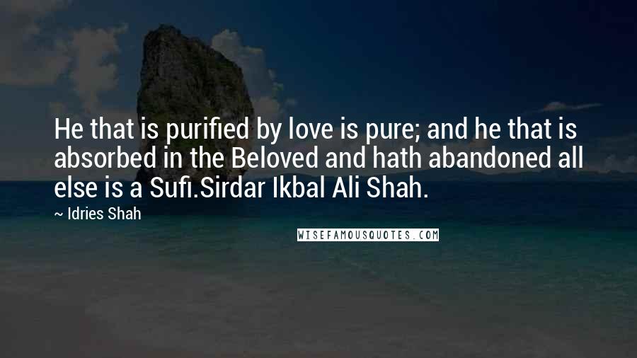 Idries Shah Quotes: He that is purified by love is pure; and he that is absorbed in the Beloved and hath abandoned all else is a Sufi.Sirdar Ikbal Ali Shah.