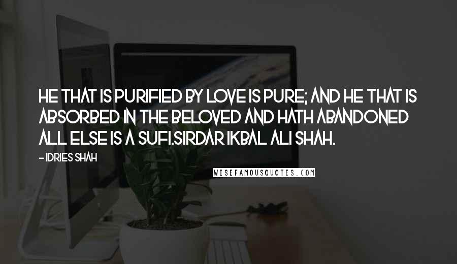 Idries Shah Quotes: He that is purified by love is pure; and he that is absorbed in the Beloved and hath abandoned all else is a Sufi.Sirdar Ikbal Ali Shah.
