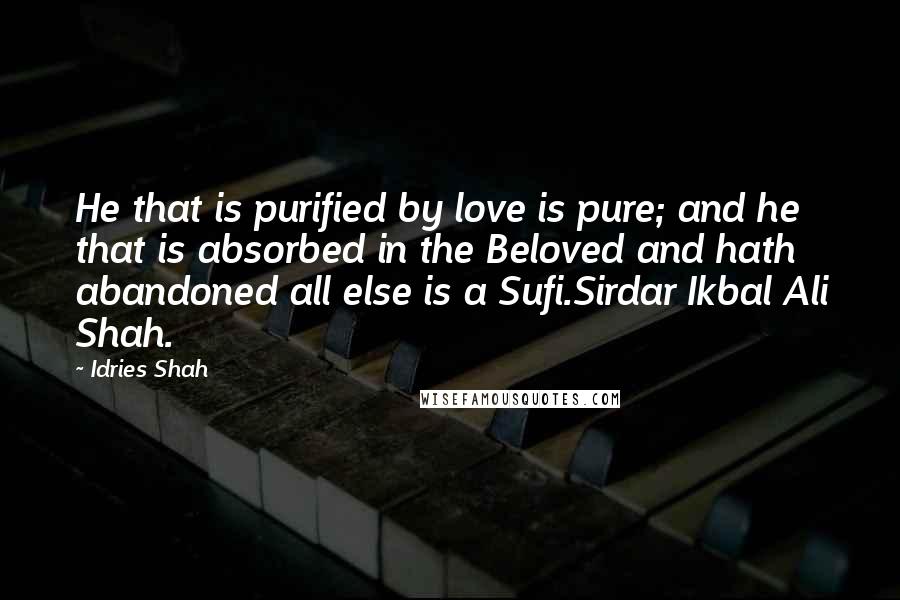 Idries Shah Quotes: He that is purified by love is pure; and he that is absorbed in the Beloved and hath abandoned all else is a Sufi.Sirdar Ikbal Ali Shah.