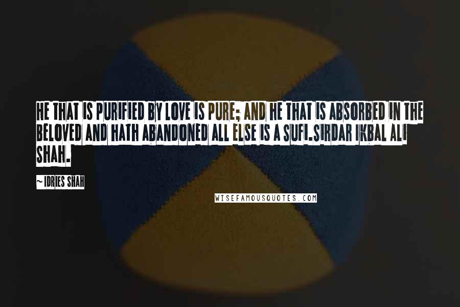 Idries Shah Quotes: He that is purified by love is pure; and he that is absorbed in the Beloved and hath abandoned all else is a Sufi.Sirdar Ikbal Ali Shah.