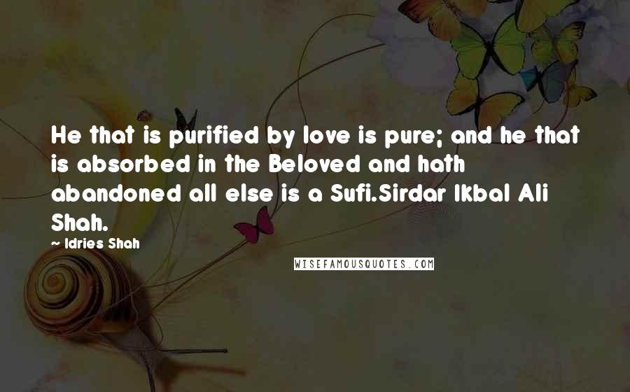 Idries Shah Quotes: He that is purified by love is pure; and he that is absorbed in the Beloved and hath abandoned all else is a Sufi.Sirdar Ikbal Ali Shah.