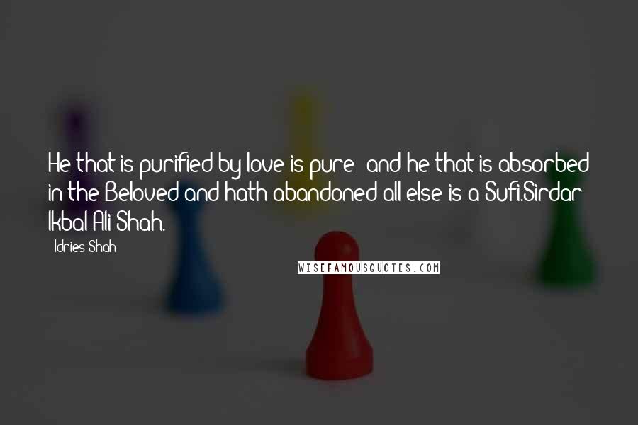 Idries Shah Quotes: He that is purified by love is pure; and he that is absorbed in the Beloved and hath abandoned all else is a Sufi.Sirdar Ikbal Ali Shah.