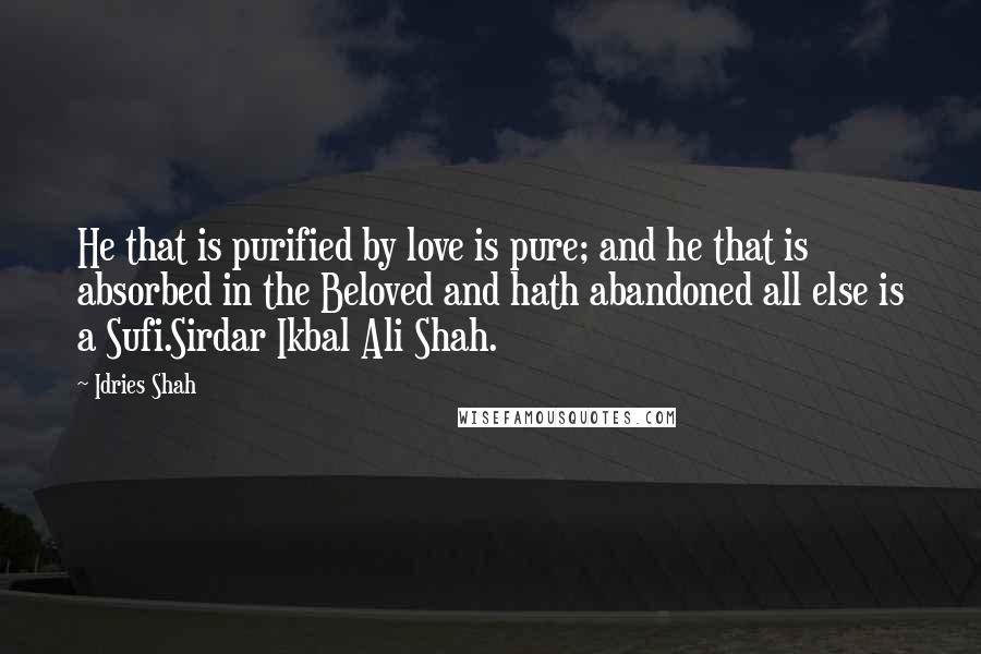 Idries Shah Quotes: He that is purified by love is pure; and he that is absorbed in the Beloved and hath abandoned all else is a Sufi.Sirdar Ikbal Ali Shah.
