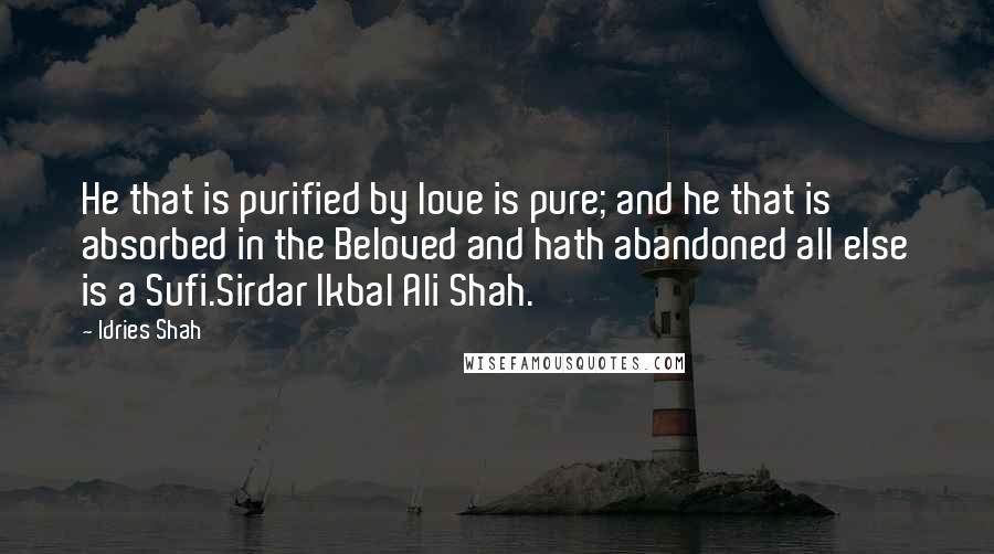 Idries Shah Quotes: He that is purified by love is pure; and he that is absorbed in the Beloved and hath abandoned all else is a Sufi.Sirdar Ikbal Ali Shah.