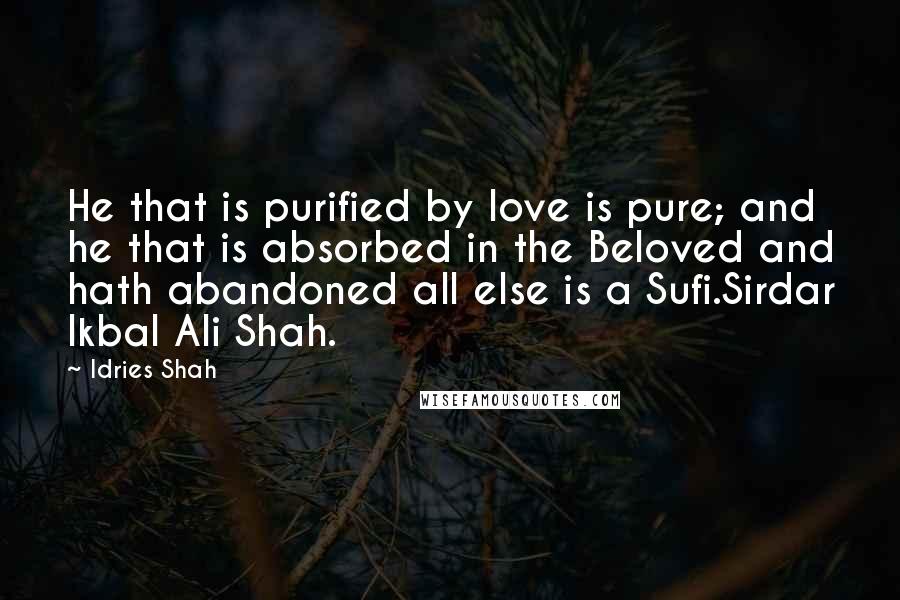 Idries Shah Quotes: He that is purified by love is pure; and he that is absorbed in the Beloved and hath abandoned all else is a Sufi.Sirdar Ikbal Ali Shah.