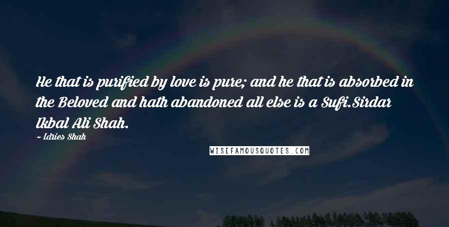 Idries Shah Quotes: He that is purified by love is pure; and he that is absorbed in the Beloved and hath abandoned all else is a Sufi.Sirdar Ikbal Ali Shah.