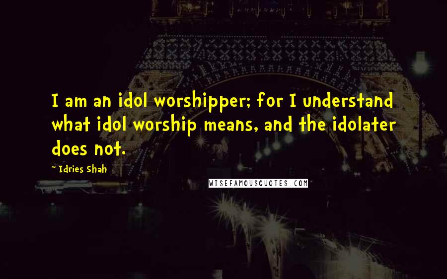 Idries Shah Quotes: I am an idol worshipper; for I understand what idol worship means, and the idolater does not.