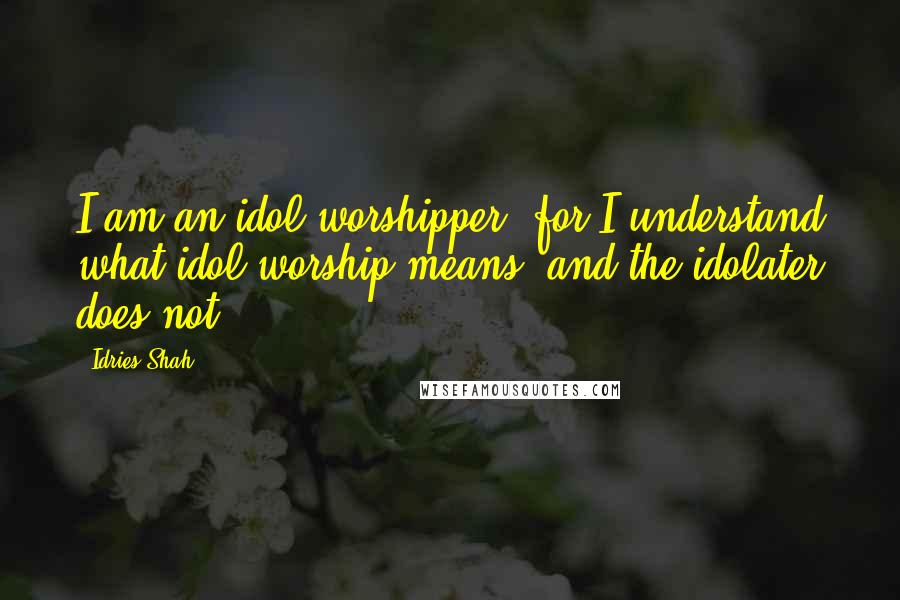 Idries Shah Quotes: I am an idol worshipper; for I understand what idol worship means, and the idolater does not.