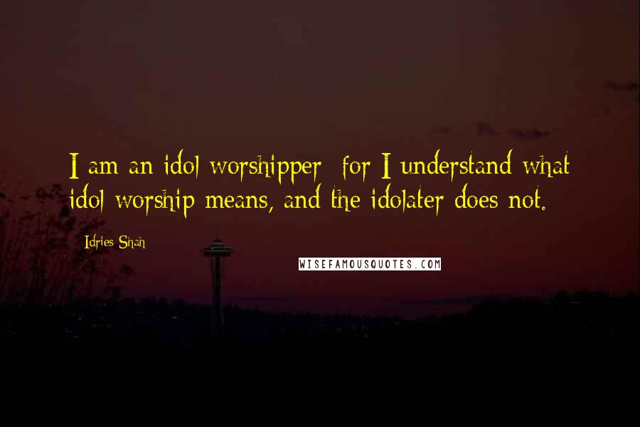 Idries Shah Quotes: I am an idol worshipper; for I understand what idol worship means, and the idolater does not.