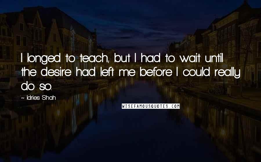 Idries Shah Quotes: I longed to teach, but I had to wait until the desire had left me before I could really do so.