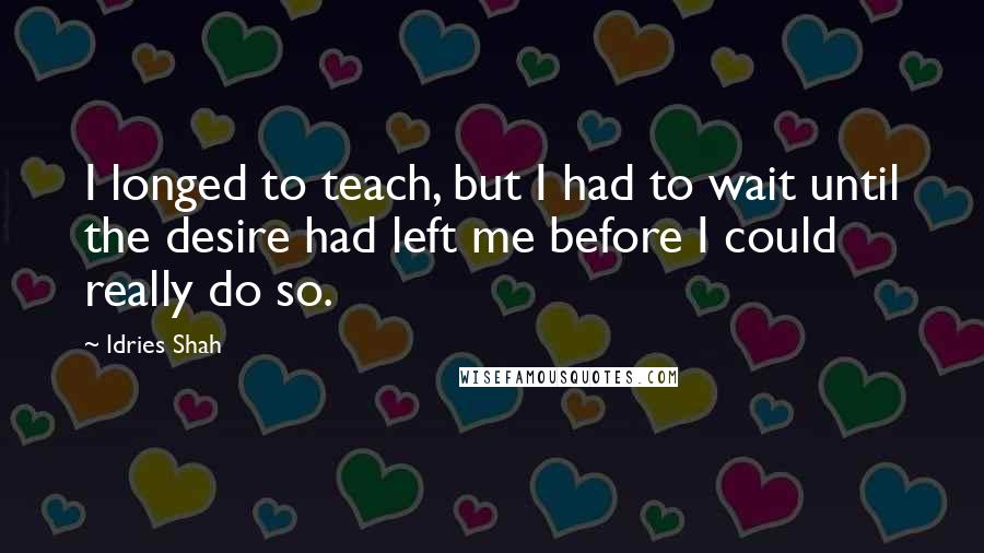 Idries Shah Quotes: I longed to teach, but I had to wait until the desire had left me before I could really do so.
