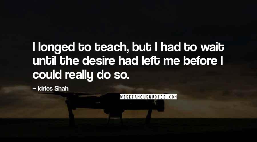 Idries Shah Quotes: I longed to teach, but I had to wait until the desire had left me before I could really do so.