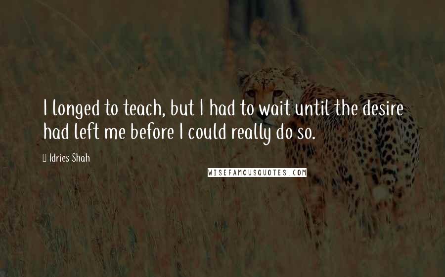 Idries Shah Quotes: I longed to teach, but I had to wait until the desire had left me before I could really do so.