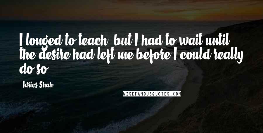 Idries Shah Quotes: I longed to teach, but I had to wait until the desire had left me before I could really do so.