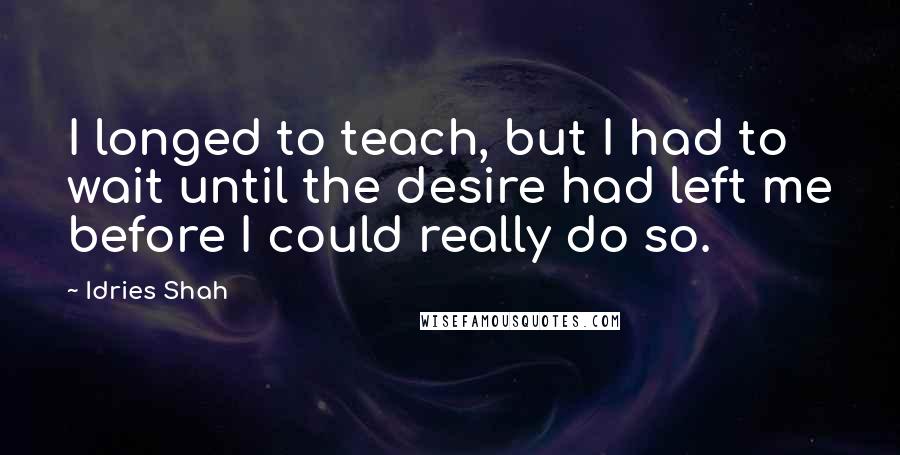 Idries Shah Quotes: I longed to teach, but I had to wait until the desire had left me before I could really do so.