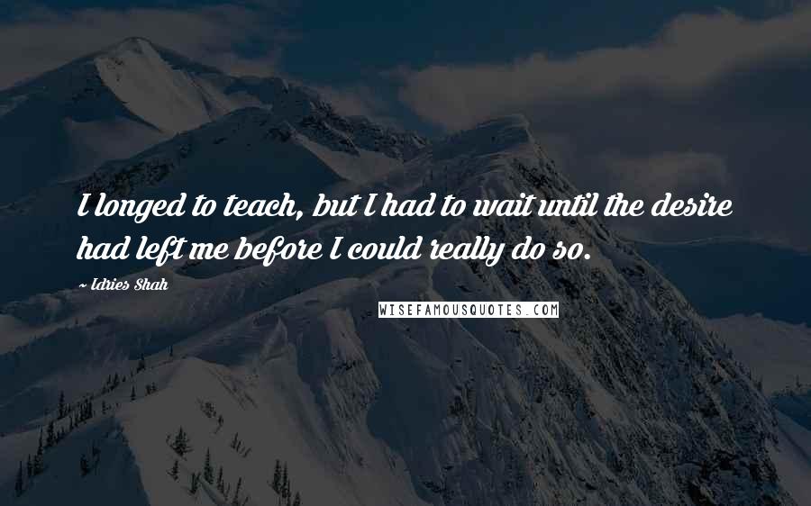 Idries Shah Quotes: I longed to teach, but I had to wait until the desire had left me before I could really do so.