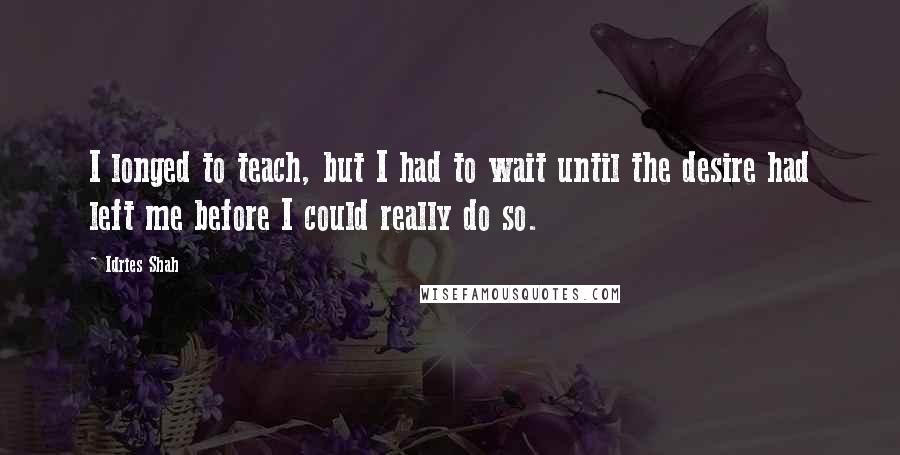 Idries Shah Quotes: I longed to teach, but I had to wait until the desire had left me before I could really do so.