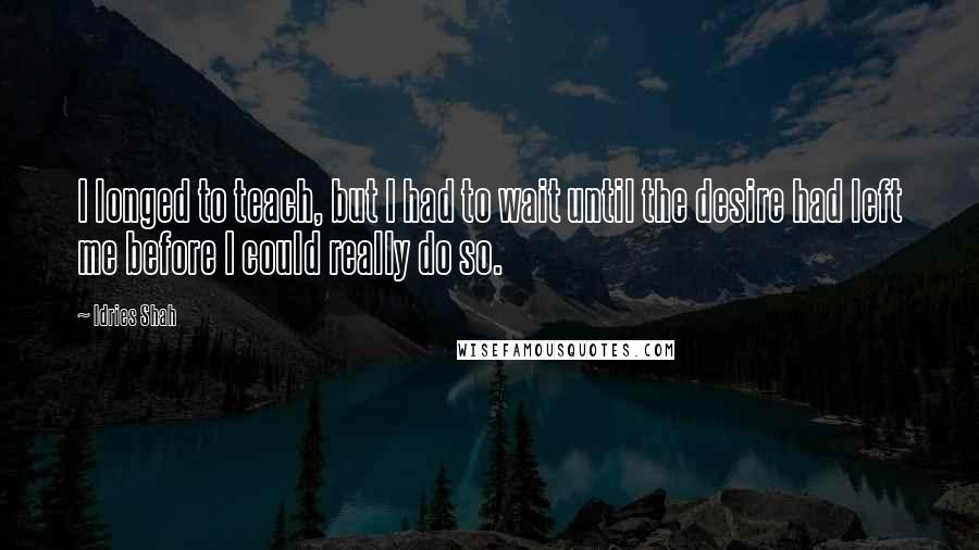 Idries Shah Quotes: I longed to teach, but I had to wait until the desire had left me before I could really do so.